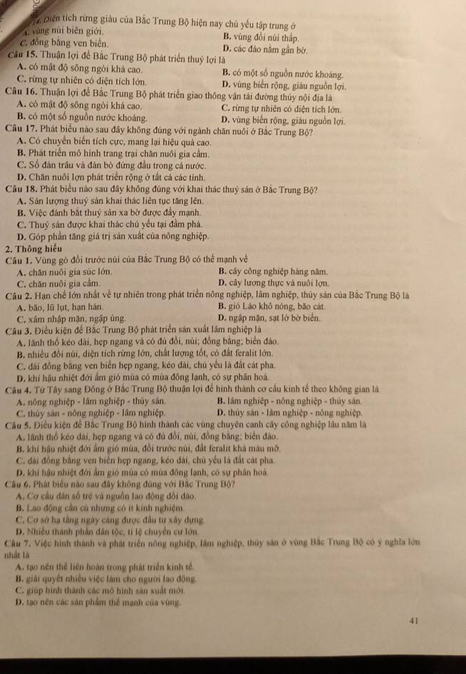Diện tích rừng giàu của Bắc Trung Bộ hiện nay chú yếu tập trung ở
4. vàng núi biēn giới B. vùng đồi núi thập.
C. đồng bằng ven biển. D. các đảo nằm gần bờ.
Cầu 15. Thuận lợi để Bắc Trung Bộ phát triển thuỷ lợi là
A. có mật độ sông ngòi khá cao. B. có một số nguồn nước khoáng.
C. rừng tự nhiên có diện tích lớn. D. vùng biển rộng, giáu nguồn lợi.
Câu 16. Thuận lợi để Bắc Trung Bộ phát triển giao thông vận tải đường thủy nội địa là
A. có mật độ sống ngòi khá cao. C. rừng tự nhiên có diện tích lớn.
B. có một số nguồn nước khoáng. D. vùng biển rộng, giâu nguồn lợi.
Câu 17. Phát biểu nào sau đây không đúng với ngành chăn nuôi ở Bắc Trung Bộ?
A. Có chuyển biển tích cực, mang lại hiệu quả cao.
B. Phát triển mô hình trang trại chăn nuôi gia cầm.
C. Số đàn trâu và đàn bỏ đứng đầu trong cá nước.
D. Chăn nuôi lợn phát triển rộng ở tắt cả các tính.
Câu 18. Phát biểu nào sau đầy không đúng với khai thác thuỷ sản ở Bắc Trung Bộ?
A. Sản lượng thuỷ sản khai thác liên tục tăng lên.
B. Việc đánh bắt thuỷ sản xa bờ được đẩy mạnh.
C. Thuỷ sân được khai thác chủ yếu tại đầm phá.
D. Góp phần tăng giá trị sản xuất của nông nghiệp.
2. Thông hiểu
Câu 1. Vùng gò đổi trước núi của Bắc Trung Bộ có thể mạnh về
A. chân nuôi gia súc lớn B. cây công nghiệp hàng năm.
C. chân nuôi gia cầm. D. cây lương thực và nuôi lợn.
Câu 2. Hạn chế lớn nhất về tự nhiên trong phát triển nông nghiệp, lâm nghiệp, thủy sản của Bắc Trung Bộ là
A. bão, lũ lụt, hạn hán B. gió Lào khô nóng, bão cát
C, xâm nhập mận, ngập úng. D. ngập mặn, sạt lớ bờ biển.
Câu 3. Điều kiện để Bắc Trung Bộ phát triển sản xuất lâm nghiệp là
A. lãnh thổ kéo dài, hẹp ngang và có đủ đồi, núi; đồng bằng; biển đảo.
B. nhiều đồi núi, diện tích rừng lớn, chất lượng tốt, có đất feralit lớn.
C. đái đồng bằng ven biển hẹp ngang, kéo dài, chủ yếu là đất cát pha.
D. khi hậu nhiệt đới ẩm gió mùa có mùa đồng lạnh, có sự phân hoá.
Câu 4. Từ Tây sang Đông ở Bắc Trung Bộ thuận lợi để hình thành cơ cầu kinh tế theo không gian là
A. nông nghiệp - lâm nghiệp - thủy sân. B. lâm nghiệp - nông nghiệp - thủy sân
C. thủy sản - nông nghiệp - lâm nghiệp. D. thủy sán - lâm nghiệp - nông nghiệp.
Câu 5, Điều kiện để Bắc Trung Bộ hình thành các vùng chuyên canh cây công nghiệp lâu năm là
A, lãnh thổ kéo dài, hẹp ngang và có đủ đồi, núi, đồng bằng; biên đảo.
B. khí hậu nhiệt đới ẩm gió mùa, đổi trước núi, đất feralit khả màu mỡ.
C. đài đồng bằng ven biển hẹp ngang, kéo dài, chủ yếu là đất cát pha.
D. khí hậu nhiệt đới ẩm gió mùa có mùa đồng lạnh, có sự phần hoá
Câu 6. Phát biểu nào sau đây không đùng với Bắc Trung Bộ?
A. Cơ cầu dân số trẻ và nguồn lao động đổi dào.
B. Lao động cần cù nhưng có ít kính nghiệm.
C. Cơ sở hạ tầng ngày cảng được đầu tư xây dựng
D. Nhiều thành phân dân tộc, tí lệ chuyển cư lớn.
Câu 7. Việc hình thành và phát triển nông nghiệp, lâm nghiệp, thủy sản ở vùng Bắc Trung Bộ có ý nghĩa lớn
nhất là
A. tạo nền thể liên hoàn trong phát triển kinh tế.
B. giải quyết nhiều việc làm cho người lao động.
C. giúp hình thành các mô hình sản xuất mới
D. tạo nên các sản phẩm thể mạnh của vùng.
41