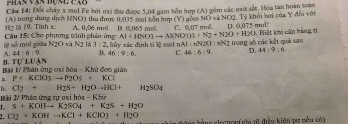 Phan vận dụng cao
Câu 14: Đốt cháy x mol Fe bởi oxi thu được 5,04 gam hỗn hợp (A) gồm các oxit sắt. Hòa tan hoàn toàn
(A) trong dung dịch HNO3 thu được 0,035 mol hỗn hợp (Y) gồm NO và NO2. Tỷ khối hơi của Y đổi với
H2 là 19. Tính x : A. 0,06 mol. B. 0,065 mol. C. 0,07 mol. D. 0.075mol
Câu 15: Cho phương trình phản ứng: Al+HNO3to Al(NO3)3+N2+N2O+H2O. Biết khi cân bằng tỉ
lệ số mol giữa N2O và N2 là 3:2 , hãy xác định tỉ lệ mol nAl : nN2O:nN2 trong số các kết quả sau
A. 44:6:9. B. 46:9:6. C. 46:6:9. D. 44:9:6. 
bB. Tự luận
Bài 1/ Phản ứng oxi hóa - Khử đơn giản
a. P+KClO_3to P_2O
b. Cl_2+H_2S+H_2Oto HCl+ H_2SO_4
Bài 2/ Phản ứng tự oxi hóa - Khử
1. S+KOHto K_2SO_4+K_2S+H_2O
2. Cl_2+KOHto KCl+KClO3+H_2O
bằng electron(ghi rõ điều kiên pư nếu có)