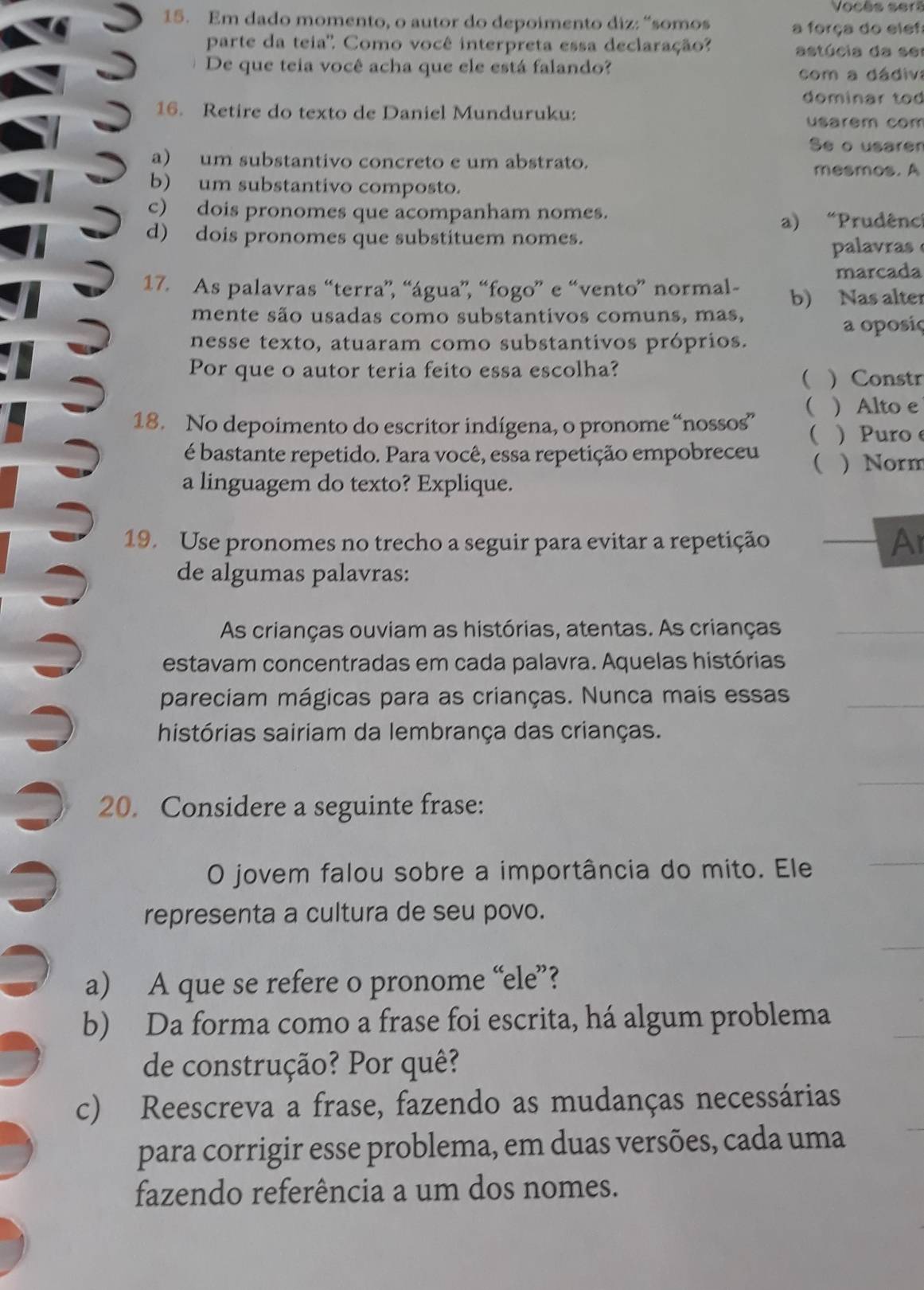 Vocès sert
15. Em dado momento, o autor do depoimento diz: “somos a força do elef:
parte da teia'. Como você interpreta essa declaração? astúcia da s e
De que teia você acha que ele está falando?
com a dádiva
dominar tod
16. Retire do texto de Daniel Munduruku:
usarem com
Se o usaren
a) um substantivo concreto e um abstrato.
mesmos. A
b) um substantivo composto.
c) dois pronomes que acompanham nomes.
a) “Prudên
d) dois pronomes que substituem nomes.
palavras
marcada
17. As palavras “terra”, “água”, “fogo” e “vento” normal- b) Nas alter
mente são usadas como substantivos comuns, mas,
a oposiç
nesse texto, atuaram como substantivos próprios.
Por que o autor teria feito essa escolha? ) Constr

(  Alto e
18. No depoimento do escritor indígena, o pronome “nossos”   Puro
é bastante repetido. Para você, essa repetição empobreceu ( ) Norm
a linguagem do texto? Explique.
19. Use pronomes no trecho a seguir para evitar a repetição
Al
de algumas palavras:
As crianças ouviam as histórias, atentas. As crianças
estavam concentradas em cada palavra. Aquelas histórias
pareciam mágicas para as crianças. Nunca mais essas
histórias sairiam da lembrança das crianças.
20. Considere a seguinte frase:
O jovem falou sobre a importância do mito. Ele
representa a cultura de seu povo.
a) A que se refere o pronome “ele”?
b) Da forma como a frase foi escrita, há algum problema
de construção? Por quê?
c) Reescreva a frase, fazendo as mudanças necessárias
para corrigir esse problema, em duas versões, cada uma
fazendo referência a um dos nomes.