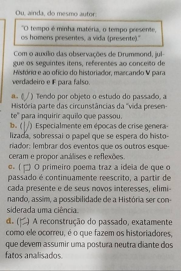 Ou, ainda, do mesmo autor:
'O tempo é minha matéria, o tempo presente,
os homens presentes, a vida (presente)."
Com o auxílio das observações de Drummond, jul-
gue os seguintes itens, referentes ao conceito de
História e ao ofício do historiador, marcando V para
verdadeiro e F para falso.
a. ( ) Tendo por objeto o estudo do passado, a
História parte das circunstâncias da 'vida presen-
te'' para inquirir aquilo que passou.
b. ( ) Especialmente em épocas de crise genera-
lizada, sobressai o papel que se espera do histo-
riador: lembrar dos eventos que os outros esque-
ceram e propor análises e reflexões.
c ( □) O primeiro poema traz a ideia de que o
passado é continuamente reescrito, a partir de
cada presente e de seus novos interesses, elimi-
nando, assim, a possibilidade de a História ser con-
siderada uma ciência.
d. ( ) A reconstrução do passado, exatamente
como ele ocorreu, é o que fazem os historiadores,
que devem assumir uma postura neutra diante dos
fatos analisados.