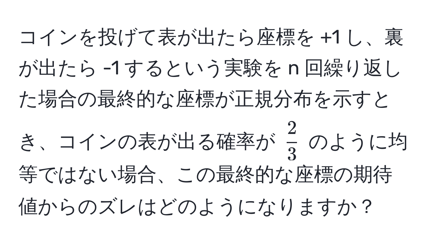 コインを投げて表が出たら座標を +1 し、裏が出たら -1 するという実験を n 回繰り返した場合の最終的な座標が正規分布を示すとき、コインの表が出る確率が $ 2/3 $ のように均等ではない場合、この最終的な座標の期待値からのズレはどのようになりますか？