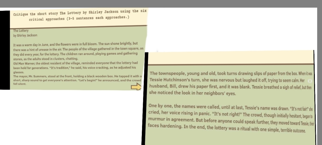 Critique the short story The Lottery by Shirley Jackson using the six 
critical approaches (3-5 sentences each approaches.) 
The Lottery 
by Shirley Jackson 
It was a warm day in June, and the flowers were in full bloom. The sun shone brightly, but 
there was a hint of unease in the air. The people of the village gathered in the town square, as 
they did every year, for the lottery. The children ran around, playing games and gathering 
stones, as the adults stood in clusters, chatting. 
Old Man Warner, the oldest resident of the village, reminded everyone that the lottery had 
been held for generations. “It's tradition,” he said, his voice cracking, as he adjusted his 
glasses. 
The mayor, Mr. Summers, stood at the front, holding a black wooden box. He tapped it with a The townspeople, young and old, took turns drawing slips of paper from the box. When it was 
short, sharp sound to get everyone’s attention. “Let’s begin!” he announced, and the crowd Tessie Hutchinson’s turn, she was nervous but laughed it off, trying to seem calm. Her 
fell silent. husband, Bill, drew his paper first, and it was blank. Tessie breathed a sigh of relief, but then 
she noticed the look in her neighbors' eyes. 
One by one, the names were called, until at last, Tessie’s name was drawn. “It's not fair!" she 
cried, her voice rising in panic. “It’s not right!” The crowd, though initially hesitant, began to 
murmur in agreement. But before anyone could speak further, they moved toward Tessie, their 
faces hardening. In the end, the lottery was a ritual with one simple, terrible outcome.