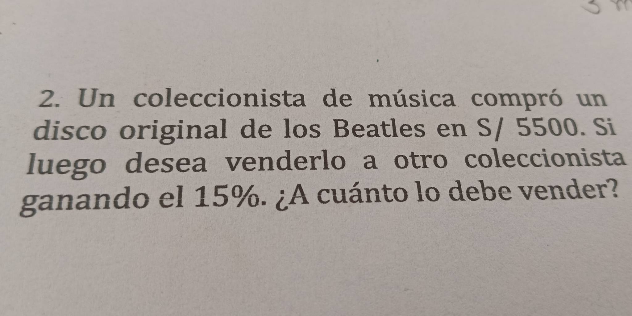 Un coleccionista de música compró un 
disco original de los Beatles en S/ 5500. Si 
luego desea venderlo a otro coleccionista 
ganando el 15%. ¿A cuánto lo debe vender?