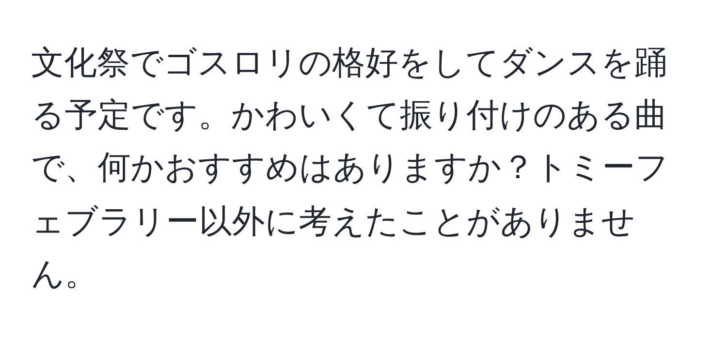 文化祭でゴスロリの格好をしてダンスを踊る予定です。かわいくて振り付けのある曲で、何かおすすめはありますか？トミーフェブラリー以外に考えたことがありません。