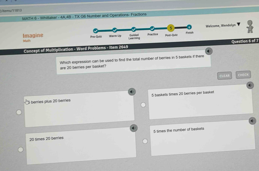 2/items/11813
MATH 6 - Whittaker - 4A,4B - TX G6 Number and Operations- Fractions
Welcome, Wendolyn
Imagine 
Math
Concept of Multiplication - Word Problems - Item 2649 Question 6 of 7
Which expression can be used to find the total number of berries in 5 baskets if there
are 20 berries per basket?
CLEAR CHECK
berries plus 20 berries 5 baskets times 20 berries per basket
20 times 20 berries 5 times the number of baskets