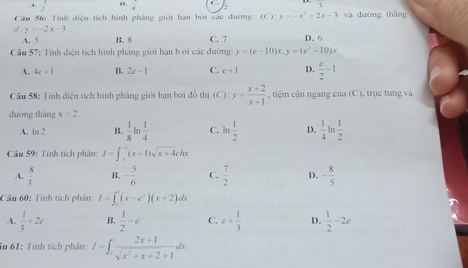 B.
C.
A.  1/2   3/4  frac 3
2
Câu 56: Tính diện tích hình phẳng giới hạn bởi các dường: (C): y=-x^3+2x-3 và đường thǎng
d:y=-2x-3.
A. 5 B. 8 C. 7 D. 6
Câu 57: Tính diện tích hình phăng giới hạn b ởi các dường: y=(e-10)x,y=(e^x-10)x
A. 4e+1 B. 2e-1 C. e+1 D.  e/2 -1
Câu 58: Tính diện tích hình phảng giới hạn bởi đồ thị ( C): y= (x+2)/x+1  , tiệm cận ngang của (C), trục tung và
dường thāng x=2.
D.
A. ln 2  1/8 ln  1/4  ln  1/2   1/4 ln  1/2 
B.
C.
Câu 59: Tính tích phân: I=∈t _(-4)^(-3)(x+1)sqrt(x+4)chx
A.  8/3  - 5/6  C.  7/2  D. - 8/5 
B.
Câu 60: Tính tích phân: I=∈t _0^(1(x-e^x))(x+2)dx
A.  1/3 +2e  1/2 -e e+ 1/3   1/2 -2e
B.
C.
D.
Âu 61: Tính tích phân: I=∈t _0^(1frac 2x+1)sqrt(x^2+x+2)+1dx