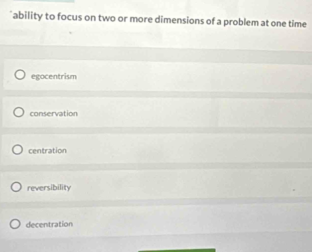 ability to focus on two or more dimensions of a problem at one time
egocentrism
conservation
centration
reversibility
decentration