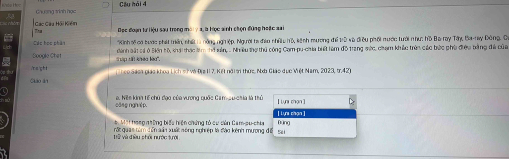 Khòa Học Câu hỏi 4 
Chương trình học 
Các nhóm Các Câu Hỏi Kiểm 
Tra Đọc đoạn tư liệu sau trong môi ý a, b Học sinh chọn đúng hoặc sai 
Lịch Các học phần 
"Kinh tế có bước phát triển, nhất là nông nghiệp. Người ta đào nhiều hồ, kênh mương để trữ và điều phối nước tưới như: hồ Ba-ray Tây, Ba-ray Đông. Co 
đánh bắt cá ở Biến hồ, khái thác lâm thổ sản,... Nhiều thợ thủ công Cam-pu-chia biết làm đồ trang sức, chạm khắc trên các bức phù điều bằng đá của 
Google Chat tháp rất khéo léo". 
o thi Insight 
(Theo Sách giáo khoa Lịch sử và Địa lí 7, Kết nổi tri thức, Nxb Giáo dục Việt Nam, 2023, tr.42) 
fến Giáo án 
a. Nền kinh tế chủ đạo của vương quốc Cam-pu-chia là thủ 
ch sử công nghiệp. [ Lựa chọn ] 
[ Lựa chọn ] 
b. Một trong những biểu hiện chứng tỏ cư dân Cam-pu-chia Đúng 
rất quan tâm đến sản xuất nông nghiệp là đào kênh mương để Sai 
trữ và điều phối nước tưới.