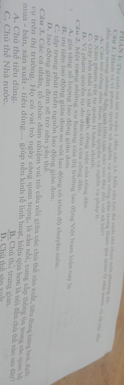 PHAN I: Thí sinh trà lời từ câu 1 đến câu 24. Mỗi câu hội thí sinh chỉ chọn một phương án
Câu 1. Hành vi vi phạm quyền và nghĩa vụ của công dân trong tham gia quán lý nhà nước và xã bội dầ
đền một trong những hậu quả tiêu cực nào sau đây đối với xã hội?
A. Cản trở công dân thực hiện quyên và nghĩa vụ pháp lí.
B. Xâm phạm trật tự quản lí hành chính.
C. Gây tồn thất về tài chính, công việc của công dân.
D. Vi phạm quyền tự do dân chủ của công dân.
Câu 2. Một trong những xu hướng của thị trường lao động Việt Nam hiện nay là
A. gia tăng số lượng lao động giản đơn.
B. tru tiên lao động giản đơn so với lao động có trình độ chuyên môn.
C. tập trung phát triển nguồn lao động giản đơn.
D. lao động giản đơn sẽ trở nên yếu thế.
Câu 3. Các cá nhân, tổ chức đảm nhiệm vai trò cầu nối giữa các chủ thể sản xuất, tiêu dùng hàng hoá, địch
vụ trên thị trường. Họ có vai trò ngày càng quan trọng, là cầu nổi, cung cấp thông tin trong các quan hệ
mua - bán, sàn xuất - tiêu dùng.... giúp nền kinh tế linh hoạt, hiệu qủa hơn là nói đến chủ thể nào sau đây?
A. Chủ thể tiêu dùng.
B. Chủ thờ trung gian.
C. Chủ thể Nhà nước. D. Chủ thể sản xuất