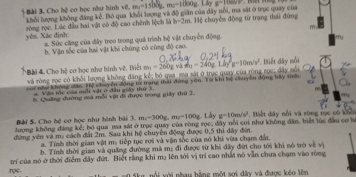 Cho hệ cơ học như hình vẽ, m_1=1500g,m_2=1000g. Lây g=10m/s^2
khối lượng không đáng kể. Bỏ qua khối lượng và độ giãn của dây nổi, ma sát ở trục quay của
ròng rọc. Lúc đầu hai vật có độ cao chênh lệch là h=2m. Hệ chuyến động từ trạng thái đứng
m
yên. Xác định:
a. Sức căng của dây treo trong quá trình hệ vật chuyển động.
m_2
b. Vận tốc của hai vật khi chúng có cùng độ cao.
*Bài 4. Cho hệ cơ học như hình vẽ. Biết m_1=260g và m_2=240g.Lhy^0g=10m/s^2. Biết dây nối
và ròng rọc có khối lượng không đáng kể; bỏ qua ma sát ở trục quay của ròng rọc; dây nổi
coi như không dân. Hệ chuyển động từ trạng thái đứng yên. Từ khi hệ chuyển động hãy tính:
a. Vận tốc của mỗi vật ở đầu giây thứ 3.
m
b. Quãng đường mà mỗi vật đi được trong giây thứ 2,
Bài 5. Cho hệ cơ học như hình bài 3. m_1=300g,m_2=100g;. Lấy g=10m/s^2. Biết dây nổi và ròng rọc có khối
lượng không đáng kể; bỏ qua ma sát ở trục quay của ròng rọc; dây nổi coi như không dân, biết lúc đầu cơ h
đứng yên và mị cách đất 2m. Sau khi hệ chuyển động được 0,5 thì dây đứt.
a. Tính thời gian vật mị tiếp tục rơi và vận tốc của nó khi vừa chạm đất.
b. Tính thời gian và quãng đường mà 11) đi được từ khi dây đứt cho tới khi nó trở về vị
trí của nó ở thời điểm dây đứt. Biết rằng khi m_2 lên tới vị trí cao nhất nó vẫn chưa chạm vào ròng
rọc. 1 5kg, nổi với nhau bằng một sơi dây và được kéo lên