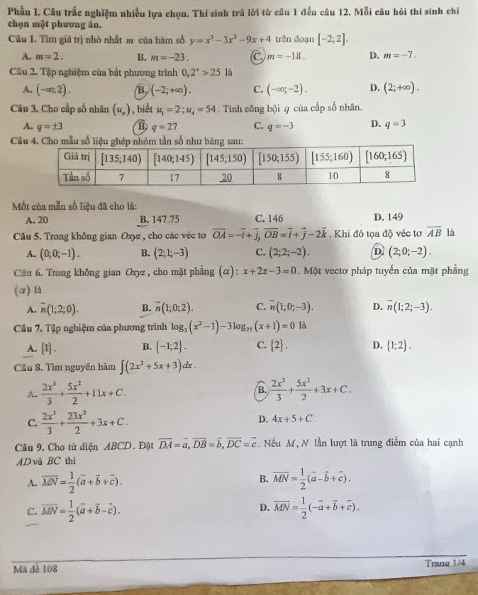 Phần I. Câu trắc nghiệm nhiều lựa chọn. Thí sinh trã lời từ câu 1 đến câu 12. Mỗi câu hỏi thí sinh chỉ
chọn mật phương án.
Câu 1. Tìm giá trị nhỏ nhất m của hàm số y=x^3-3x^2-9x+4 trên doạn [-2;2].
A. m=2. B. m=-23. C m=-18. D. m=-7.
Câu 2. Tập nghiệm của bắt phương trình 0,2^x>25 là
A. (-∈fty ,2). B, (-2;+∈fty ). C. (-∈fty ;-2). D. (2;+∈fty ).
Câu 3. Cho cấp số nhân (u_n) , biết u_1=2;u_4=54. Tính công bội q của cấp số nhân.
D.
A. q=± 3 B q=27 C. q=-3 q=3
Câu 4. Cho mẫu s
Mốt của mẫu số liệu đã cho là:
A. 20 B. 147.75 C. 146 D. 149
Câu 5. Trong không gian Oxyz , cho các véc tơ overline OA=-overline i+overline j,overline OB=overline i+overline j-2vector k. Khi đó tọa độ véc tơ overline AB là
A. (0;0;-1). B. (2;1;-3) C. (2;2;-2). D (2;0;-2).
Cầu 6. Trong không gian Oxyz , cho mặt phẳng (α): x+2z-3=0. Một vectơ pháp tuyến của mặt phẳng
(a) là
A. overline n(1;2;0). B. overline n(1;0;2). C. overline n(1;0;-3). D. overline n(1;2;-3).
Cầu 7. Tập nghiệm của phương trình log _3(x^2-1)-3log _27(x+1)=0ld
A.  1 . B.  -1;2 . C.  2 . D.  1;2 .
Cầu 8. Tìm nguyên hàm ∈t (2x^2+5x+3)dx.
A.  2x^3/3 + 5x^2/2 +11x+C. B.  2x^3/3 + 5x^2/2 +3x+C.
C.  2x^3/3 + 23x^2/2 +3x+C.
D. 4x+5+C.
Câu 9. Cho tứ diện ABCD. Đặt vector DA=vector a,vector DB=vector b,vector DC=vector c. Nếu M, N lần lượt là trung điểm của hai cạnh
AD và BC thì
B.
A. vector MN= 1/2 (vector a+vector b+vector c). vector MN= 1/2 (vector a-vector b+vector c).
D.
C. overline MN= 1/2 (vector a+vector b-vector c). overline MN= 1/2 (-overline a+overline b+overline c).
Mã dè 108 Trang 1/4