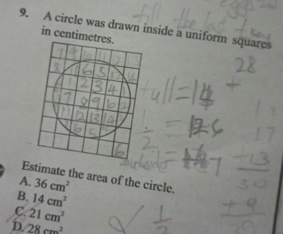 A circle was drawn inside a uniform squares
in centimetre
Estimate the area of the circle.
A. 36cm^2
B. 14cm^2
C. 21cm^2
D. 28cm^2