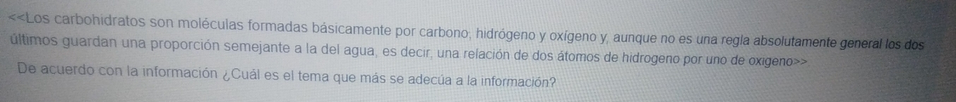 <<Los carbohidratos son moléculas formadas básicamente por carbono, hidrógeno y oxígeno  y, aunque no es una regla absolutamente general los dos 
últimos guardan una proporción semejante a la del agua, es decir, una relación de dos átomos de hidrogeno por uno de oxigeno>> 
De acuerdo con la información ¿Cuál es el tema que más se adecúa a la información?