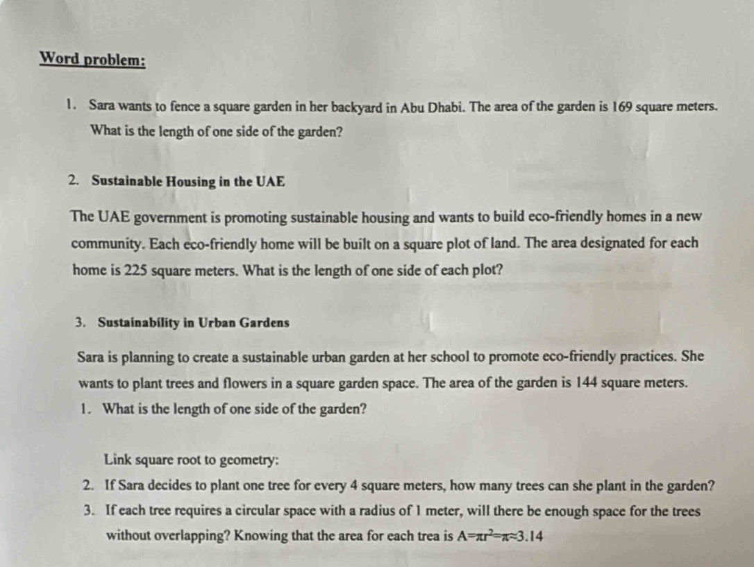 Word problem: 
1. Sara wants to fence a square garden in her backyard in Abu Dhabi. The area of the garden is 169 square meters. 
What is the length of one side of the garden? 
2. Sustainable Housing in the UAE 
The UAE government is promoting sustainable housing and wants to build eco-friendly homes in a new 
community. Each eco-friendly home will be built on a square plot of land. The area designated for each 
home is 225 square meters. What is the length of one side of each plot? 
3. Sustainability in Urban Gardens 
Sara is planning to create a sustainable urban garden at her school to promote eco-friendly practices. She 
wants to plant trees and flowers in a square garden space. The area of the garden is 144 square meters. 
1. What is the length of one side of the garden? 
Link square root to geometry: 
2. If Sara decides to plant one tree for every 4 square meters, how many trees can she plant in the garden? 
3. If each tree requires a circular space with a radius of 1 meter, will there be enough space for the trees 
without overlapping? Knowing that the area for each trea is A=π r^2=π approx 3.14