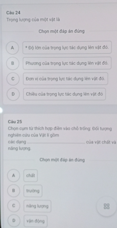 Trọng lượng của một vật là
Chọn một đáp án đúng
A * Độ lớn của trọng lực tác dụng lên vật đó.
B Phương của trọng lực tác dụng lên vật đó.
C Đơn vị của trọng lực tác dụng lên vật đó,
D Chiều của trọng lực tác dụng lên vật đó
Câu 25
Chọn cụm từ thích hợp điền vào chỗ trống: Đối tượng
nghiên cứu của Vật lí gồm
các dạng_ của vật chất và
năng lượng.
Chọn một đáp án đúng
A chất
B trường
□□
C năng lượng □□
D vận động