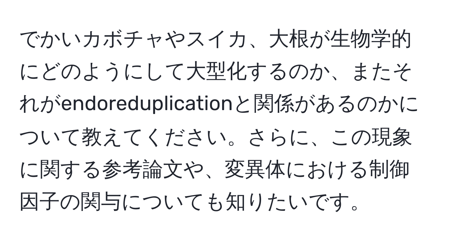 でかいカボチャやスイカ、大根が生物学的にどのようにして大型化するのか、またそれがendoreduplicationと関係があるのかについて教えてください。さらに、この現象に関する参考論文や、変異体における制御因子の関与についても知りたいです。