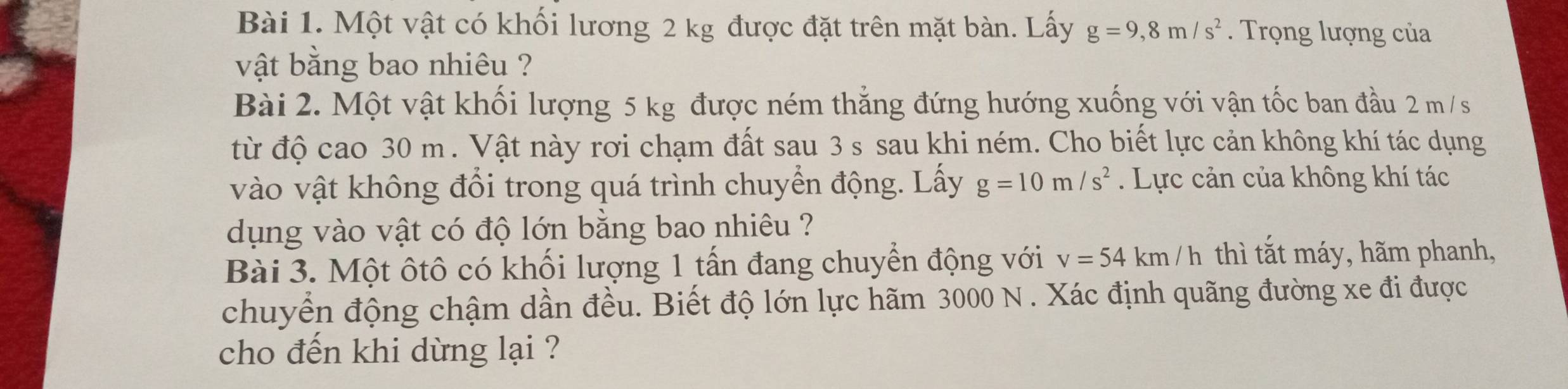 Một vật có khối lương 2 kg được đặt trên mặt bàn. Lấy g=9,8m/s^2. Trọng lượng của 
vật bằng bao nhiêu ? 
Bài 2. Một vật khối lượng 5 kg được ném thẳng đứng hướng xuống với vận tốc ban đầu 2 m /s
từ độ cao 30 m. Vật này rơi chạm đất sau 3 s sau khi ném. Cho biết lực cản không khí tác dụng 
vào vật không đổi trong quá trình chuyển động. Lấy g=10m/s^2. Lực cản của không khí tác 
dụng vào vật có độ lớn bằng bao nhiêu ? 
Bài 3. Một ôtô có khối lượng 1 tấn đang chuyển động với v=54km/h thì tắt máy, hãm phanh, 
chuyển động chậm dần đều. Biết độ lớn lực hãm 3000 N. Xác định quãng đường xe đi được 
cho đến khi dừng lại ?