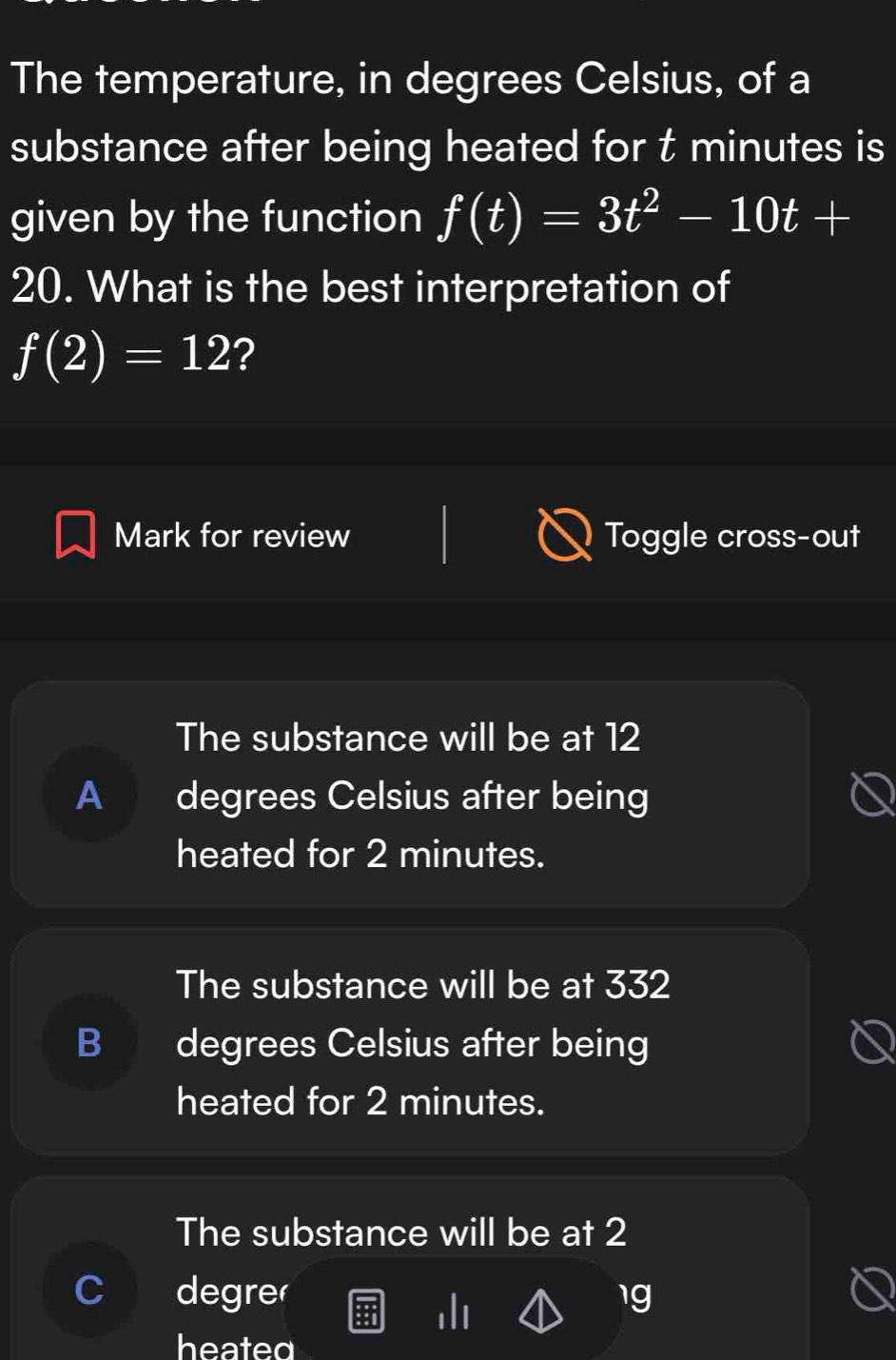 The temperature, in degrees Celsius, of a
substance after being heated for t minutes is
given by the function f(t)=3t^2-10t+
20. What is the best interpretation of
f(2)=12 ?
Mark for review Toggle cross-out
The substance will be at 12
A degrees Celsius after being
heated for 2 minutes.
The substance will be at 332
) degrees Celsius after being
heated for 2 minutes.
The substance will be at 2
C degre 1g
heated