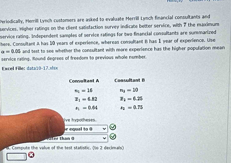 mt(3) 
Periodically, Merrill Lynch customers are asked to evaluate Merrill Lynch financial consultants and 
services. Higher ratings on the client satisfaction survey indicate better service, with 7 the maximum 
service rating. Independent samples of service ratings for two financial consultants are summarized 
here. Consultant A has 10 years of experience, whereas consultant B has 1 year of experience. Use
alpha =0.05 and test to see whether the consultant with more experience has the higher population mean 
service rating. Round degrees of freedom to previous whole number. 
Excel File: data10-17.x|sx 
Consultant A Consultant B
n_1=16 n_2=10
overline x_1=6.82 overline x_2=6.25
s_1=0.64 s_2=0.75
ive hypotheses. 
r equal to 0
eater than 0
D. Compute the value of the test statistic. (to 2 decimals)