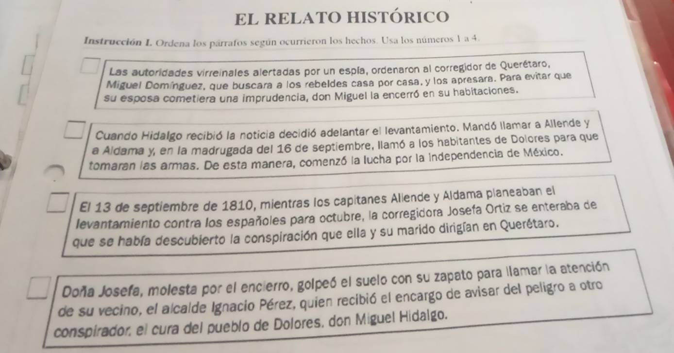 EL RELATO HISTÓRICO 
Instrucción I. Ordena los párrafos según ocurrieron los hechos. Usa los números 1 a 4. 
Las autoridades virreinales alertadas por un espía, ordenaron al corregidor de Querétaro, 
Miguel Domínguez, que buscara a los rebeldes casa por casa, y los apresara. Para evitar que 
su esposa cometiera una imprudencia, don Miguel la encerró en su habitaciones. 
Cuando Hidalgo recibió la noticia decidió adelantar el levantamiento. Mandó llamar a Allende y 
a Aldama y, en la madrugada del 16 de septiembre, llamó a los habitantes de Dolores para que 
tomaran las armas. De esta manera, comenzó la lucha por la Independencia de México. 
El 13 de septiembre de 1810, mientras los capitanes Allende y Aldama planeaban el 
levantamiento contra los españoles para octubre, la corregidora Josefa Ortiz se enteraba de 
que se había descubierto la conspiración que ella y su marido dirigían en Querétaro. 
Doña Josefa, molesta por el encierro, golpeó el suelo con su zapato para llamar la atención 
de su vecino, el alcalde Ignacio Pérez, quien recibió el encargo de avisar del peligro a otro 
conspirador, el cura del pueblo de Dolores, don Miguel Hidalgo.