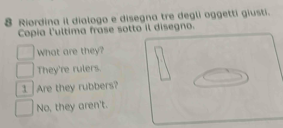 Riordina il dialogo e disegna tre degli oggetti giusti.
Copia l'ultima frase sotto il disegno.
What are they?
They're rulers.
Are they rubbers?
No, they aren't.