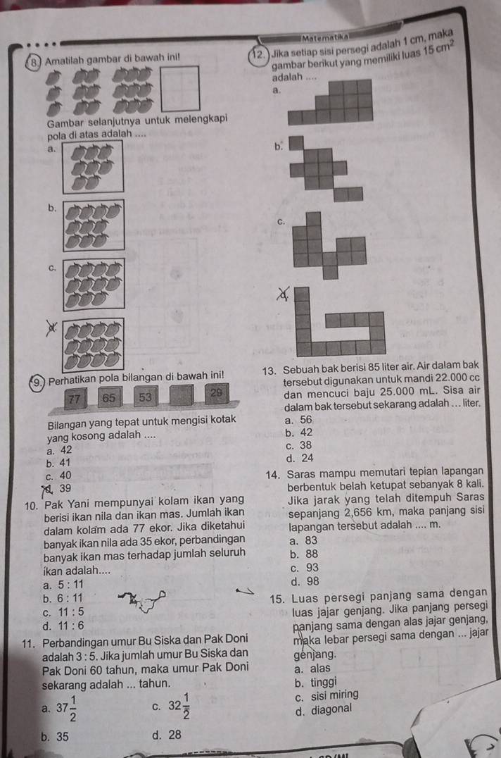 Matematika
12. Jika setiap sɨsi persegi adalah 1 cr
8 Amatilah gambar di bawah ini! 15cm^2
gambar berikut yang memiliki luas
adalah ....
a.
Gambar selanjutnya untuk melengkapi
pola di atas adalah ....
a.
b.
b.
C.
C.
x
9.) Perhatikan pola bilangan di bawah ini! 13. Sebuah bak berisi 85 liter air. Air dalam bak
77 65 53 29 tersebut digunakan untuk mandi 22.000 cc
dan mencuci baju 25.000 mL. Sisa air
dalam bak tersebut sekarang adalah . .. liter.
Bilangan yang tepat untuk mengisi kotak a. 56
yang kosong adalah .... b. 42
a. 42
c. 38
b. 41
d. 24
c. 40 14. Saras mampu memutari tepian lapangan
39
berbentuk belah ketupat sebanyak 8 kali.
10. Pak Yani mempunyai kolam ikan yang Jika jarak yang telah ditempuh Saras
berisi ikan nila dan ikan mas. Jumlah ikan sepanjang 2,656 km, maka panjang sisi
dalam kolam ada 77 ekor. Jika diketahui lapangan tersebut adalah .... m.
banyak ikan nila ada 35 ekor, perbandingan a. 83
banyak ikan mas terhadap jumlah seluruh b. 88
íkan adalah.... c. 93
a. 5:11
b. 6:11 d. 98
C. 11:5 15. Luas persegi panjang sama dengan
d. 11:6 luas jajar genjang. Jika panjang persegi
11. Perbandingan umur Bu Siska dan Pak Doni panjang sama dengan alas jajar genjang,
maka lebar persegi sama dengan ... jajar
adalah 3:5. Jika jumlah umur Bu Siska dan génjang.
Pak Doni 60 tahun, maka umur Pak Doni a. alas
sekarang adalah ... tahun. b. tinggi
a. 37 1/2  C. 32 1/2  c. sisi miring
d. diagonal
b. 35 d. 28