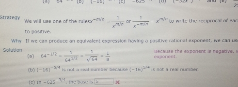 (-16) (c)-625 (u) (-32x) 2 
Strategy We will use one of the rules -m/n= 1/x^(m/n)  or  1/x^(-m/n) =x^(m/n) to write the reciprocal of eac
to positive.
Why If we can produce an equivalent expression having a positive rational exponent, we can us
Solution 64^(-1/2)= 1/64^(1/2) = 1/sqrt(64) = 1/8  exponent. Because the exponent is negative,
(a)
(b) (-16)^-5/4 is not a real number because (-16)^5/4 is not a real number.
(c) In-625^(-3/4) , the base 5*