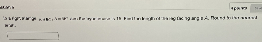 stion 6 4 points Save 
In a right triange △ ABC, A=36° and the hypotenuse is 15. Find the length of the leg facing angle A. Round to the nearest 
tenth.