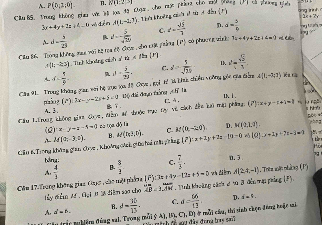 A. P(0;2;0). B. N(1;2;3).
Câu 85. Trong không gian với hệ tọa độ Oxyz, cho mặt phẳng cho mặt phăng (ư) có phương trình B D
3x+4y+2z+4=0 và điểm A(1;-2;3). Tính khoảng cách đ từ A đến (P)
ong trình
3x+2y-
A. d= 5/29 
B. d= 5/sqrt(29)  C. d= sqrt(5)/3  D. d= 5/9 
ng trinh n
àng (
Câu 86. Trong không gian với hệ tọa độ Oxyz , cho mặt phẳng (P) có phương trình: 3x+4y+2z+4=0 và điểm
A(1;-2;3). Tính khoảng cách đ từ A đến (P).
A. d= 5/9 .
B. d= 5/29 . C. d= 5/sqrt(29) . D. d= sqrt(5)/3 .
lần
Câu 91. Trong không gian với hệ trục tọa độ Oxyz , gọi H là hình chiếu vuông góc của điểm A(1;-2;3) lên mù
phẳng (P): 2x-y-2z+5=0. Độ dài đoạn thẳng AH là
à cáo
D. 1.
A. 3. B. 7 . C. 4 .
t hinh
Câu 1.Trong không gian Oxyz, điểm M thuộc trục Oy và cách đều hai mặt phẳng: (P) x+y-z+1=0 vì la ngôi
gòc và
(Q): x-y+z-5=0 có tọa độ là
A. M(0;-3;0). B. M(0;3;0). C. M(0;-2;0). D. M(0;1;0).
hôn
tàn
Câu 6.Trong không gian Oxyz , Khoảng cách giữa hai mặt phẳng (P):x+2y+2z-10=0 và (Q):x+2y+2z-3=0 gōi n
Hỏi
bằng: D. 3 . ng 
A.  4/3 
B.  8/3 .
C.  7/3 .
Câu 17.Trong không gian Oxyz , cho mặt phẳng ):3x+4y-12z+5=0 và điểm A(2;4;-1). Trên mặt phẳng (P)
lấy điểm M . Gọi B là điểm sao cho overline AB=3.overline AM. Tính khoảng cách ơ từ B đến mặt phẳng (P).
B. d= 30/13 . C. d= 66/13 . D. d=9.
A. d=6.
Câu trắc nghiệm đúng sai. Trong mỗi ý A), B), C),D) ) ở mỗi câu, thí sinh chọn đúng hoặc sai.
in mệnh đề sau đây đúng hay sai?