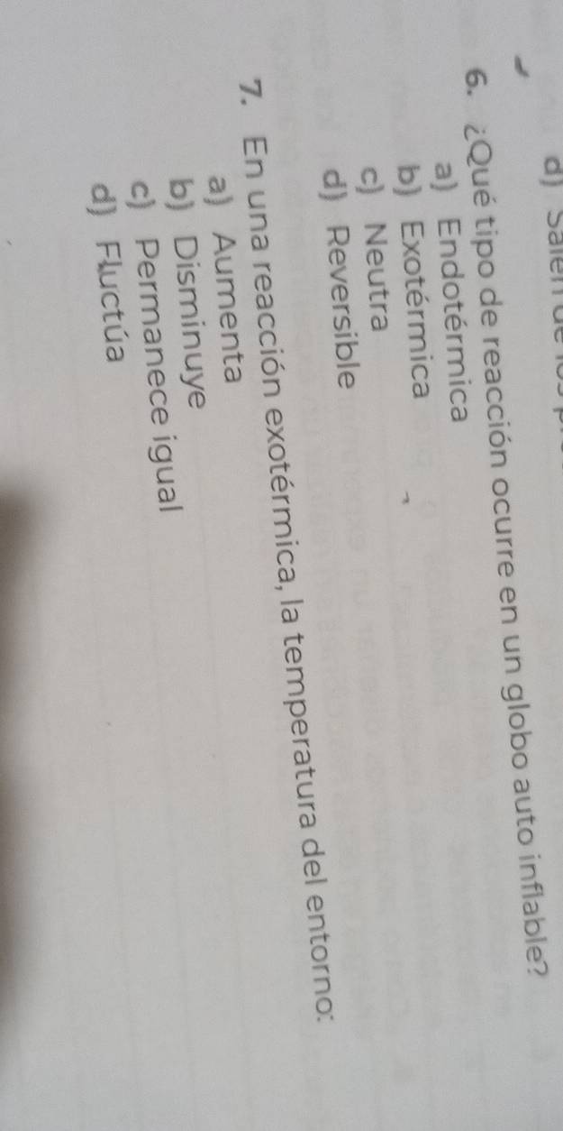 Sälen de
6. ¿Qué tipo de reacción ocurre en un globo auto inflable?
a) Endotérmica
b) Exotérmica
c) Neutra
d) Reversible
7. En una reacción exotérmica, la temperatura del entorno:
a) Aumenta
b) Disminuye
c) Permanece igual
d) Fluctúa