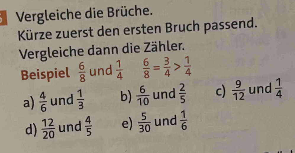 Vergleiche die Brüche.
Kürze zuerst den ersten Bruch passend.
Vergleiche dann die Zähler.
Beispiel  6/8  und  1/4   6/8 = 3/4 > 1/4 
a)  4/6  und  1/3  und  2/5  c)  9/12  und  1/4 
b)  6/10 
d)  12/20  und  4/5  e)  5/30  und  1/6 