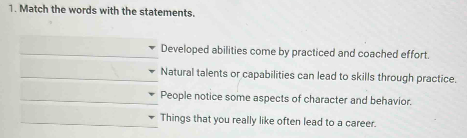 Match the words with the statements. 
_Developed abilities come by practiced and coached effort. 
_Natural talents or capabilities can lead to skills through practice. 
_People notice some aspects of character and behavior. 
_Things that you really like often lead to a career.