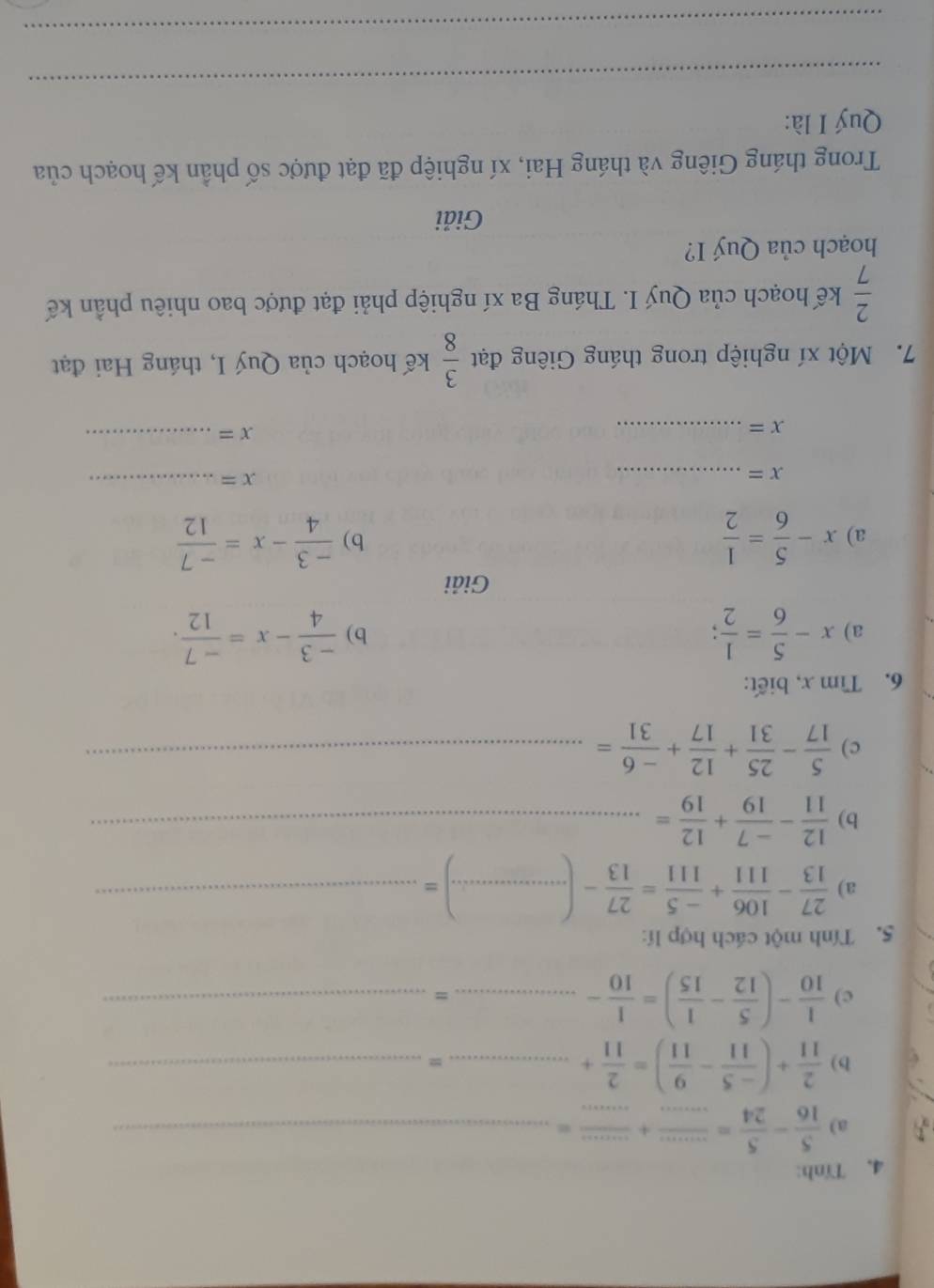 4, Tính: 
a)  5/16 - 5/24 = ·s /·s  + ·s /·s  = _ 
b)  2/11 +( (-5)/11 - 9/11 )= 2/11 + __ 
= 
c)  1/10 -( 5/12 - 1/15 )= 1/10 -... _ ...^circ  _ 
5. Tính một cách hợp lí: 
a)  27/13 - 106/111 + (-5)/111 = 27/13 -(...)= __ 
b)  12/11 - (-7)/19 + 12/19 = _ 
c)  5/17 - 25/31 + 12/17 + (-6)/31 = _ 
6. Tìm x, biết: 
a) x- 5/6 = 1/2 ;  (-3)/4 -x= (-7)/12 . 
b) 
Giải 
a) x- 5/6 = 1/2   (-3)/4 -x= (-7)/12 
b)
x= _ 
_ x=
_ x=
x= _ 
7. Một xí nghiệp trong tháng Giêng đạt  3/8  kế hoạch của Quý I, tháng Hai đạt
 2/7  kế hoạch của Quý I. Tháng Ba xí nghiệp phải đạt được bao nhiêu phần kế 
hoạch của Quý I? 
Giải 
Trong tháng Giêng và tháng Hai, xí nghiệp đã đạt được số phần kế hoạch của 
Quý I là: 
_ 
_