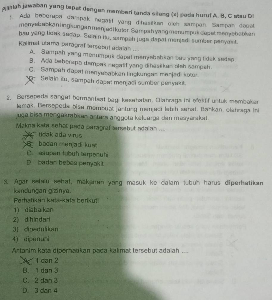 Pilihlah jawaban yang tepat dengan memberi tanda silang (x) pada huruf A, B, C atau D!
1. Ada beberapa dampak negatif yang dihasilkan oleh sampah. Sampah dapat
menyebabkan lingkungan menjadi kotor. Sampah yang menumpuk dapat menyebabkan
bau yang tidak sedap. Selain itu, sampah juga dapat menjadi sumber penyakit.
Kalimat utama paragraf tersebut adalah ....
A. Sampah yang menumpuk dapat menyebabkan bau yang tidak sedap.
B. Ada beberapa dampak negatif yang dihasilkan oleh sampah.
C. Sampah dapat menyebabkan lingkungan menjadi kotor.
D. Selain itu, sampah dapat menjadi sumber penyakit.
2. Bersepeda sangat bermanfaat bagi kesehatan. Olahraga ini efektif untuk membakar
lemak. Bersepeda bisa membuat jantung menjadi lebih sehat. Bahkan, olahraga ini
juga bisa mengakrabkan antara anggota keluarga dan masyarakat.
Makna kata sehat pada paragraf tersebut adalah ....
tidak ada virus
B. badan menjadi kuat
C. asupan tubuh terpenuhi
D. badan bebas penyakit
3. Agar selalu sehat, makanan yang masuk ke dalam tubuh harus diperhatikan
kandungan gizinya.
Perhatikan kata-kata berikut!
1) diabaikan
2) dihindari
3) dipedulikan
4) dipenuhi
Antonim kata diperhatikan pada kalimat tersebut adalah ....
A 1 dan 2
B. 1 dan 3
C. 2 dan 3
D. 3 dan 4