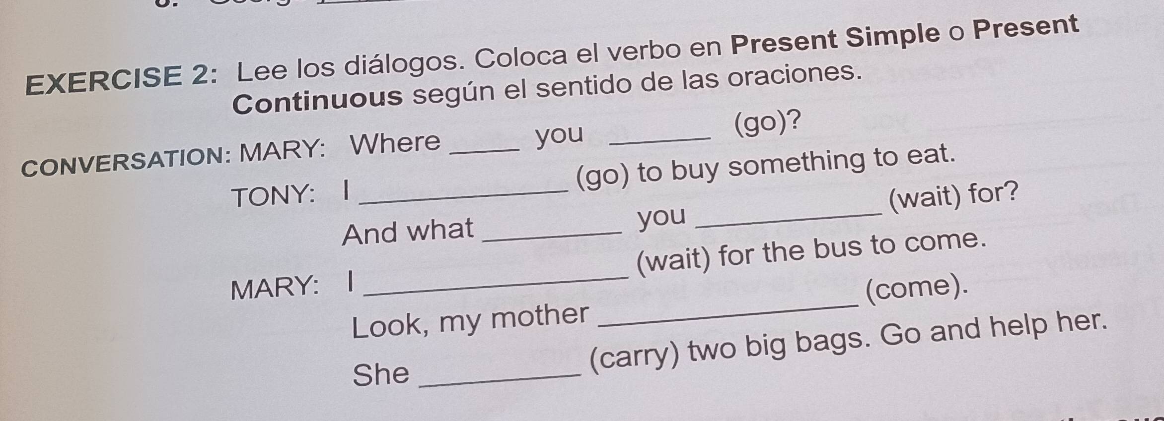 Lee los diálogos. Coloca el verbo en Present Simple o Present 
Continuous según el sentido de las oraciones. 
you 
CONVERSATION: MARY: Where __(go)? 
TONY： I _(go) to buy something to eat. 
And what __(wait) for? 
you 
MARY: I _(wait) for the bus to come. 
(come). 
Look, my mother 
_ 
She_ 
(carry) two big bags. Go and help her.