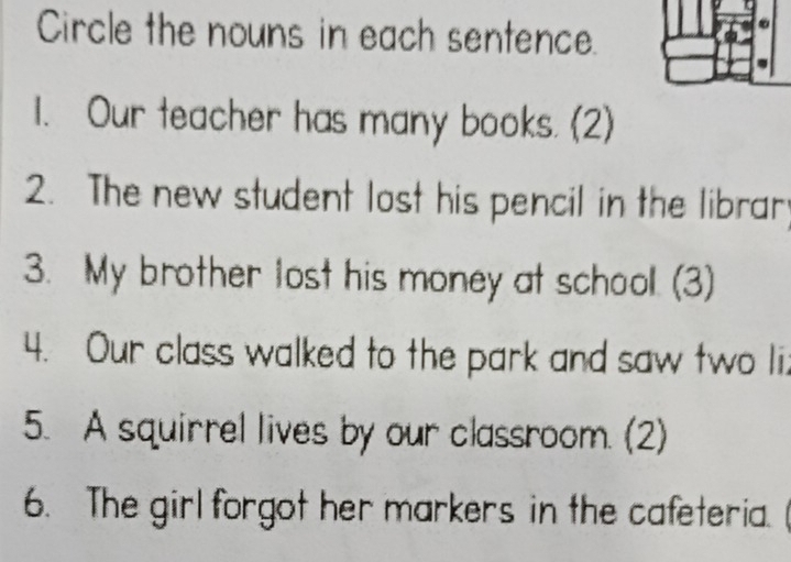 Circle the nouns in each sentence. 
1. Our teacher has many books. (2) 
2. The new student lost his pencil in the librar 
3. My brother lost his money at school. (3) 
4. Our class walked to the park and saw two li. 
5. A squirrel lives by our classroom. (2) 
6. The girl forgot her markers in the cafeteria.