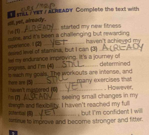 sTLL / YET / ALREADY Complete the text with 
still, yet, already. 
_ 
started my new fitness 
I've (1) 
routine, and it's been a challenging but rewarding 
experience. I (2)_ 
haven't achieved my 
desired level of stamina, but I can (3)_ 
feel my endurance improving. It's a journey of 
progress, and I'm (4) _determined 
to reach my goals. The workouts are intense, and 
there are (5) _many exercises that 
I haven't mastered (6) _However, 
I'm (7)_ seeing small changes in my 
strength and flexibility. I haven't reached my full 
potential (8) _, but I'm confident I will 
continue to improve and become stronger and fitter.