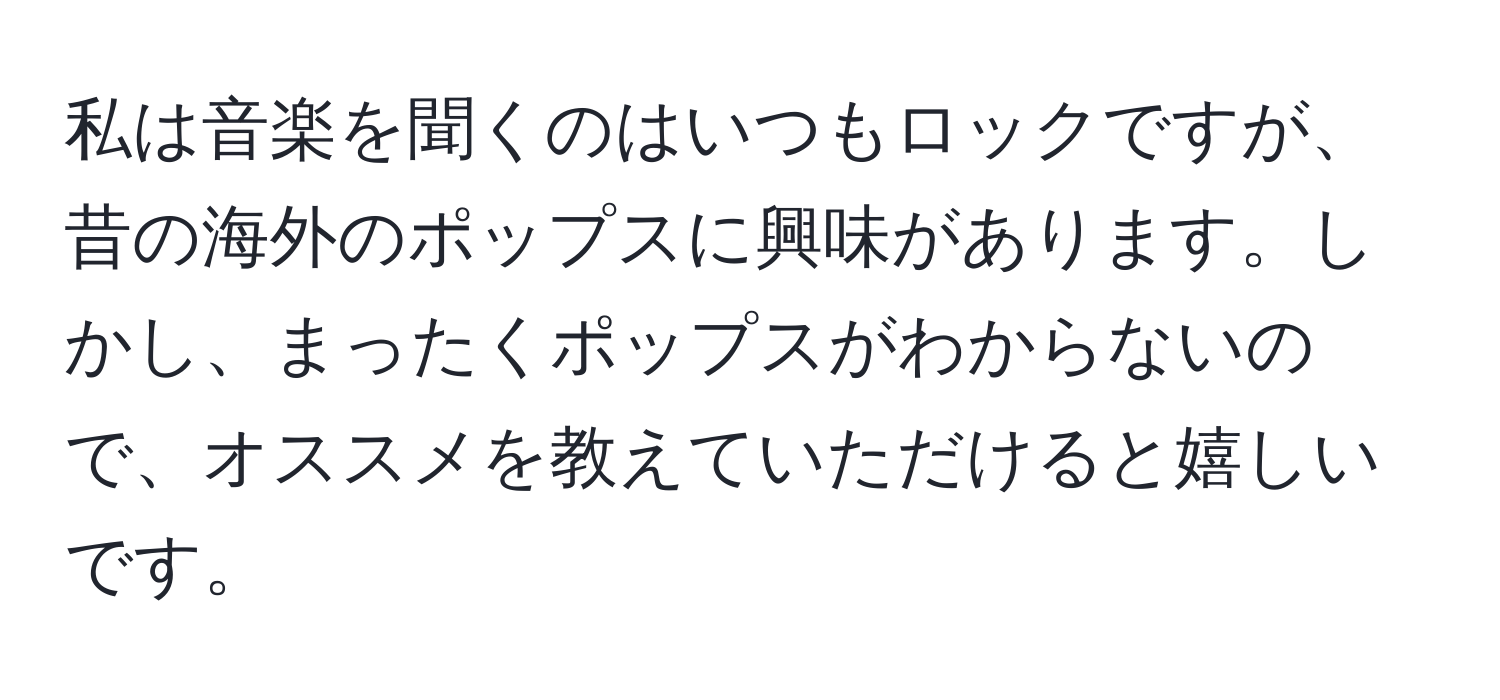 私は音楽を聞くのはいつもロックですが、昔の海外のポップスに興味があります。しかし、まったくポップスがわからないので、オススメを教えていただけると嬉しいです。