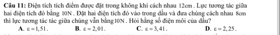 Điện tích tích điểm được đặt trong không khí cách nhau 12cm. Lực tương tác giữa
hai điện tích đó bằng 10N. Đặt hai điện tích đó vào trong dầu và đưa chúng cách nhau 8cm
thì lực tương tác tác giữa chúng vẫn bằng10N . Hỏi hằng số điện môi của dầu?
A. varepsilon =1,51. B. varepsilon =2,01. C. varepsilon =3,41. D. varepsilon =2,25.