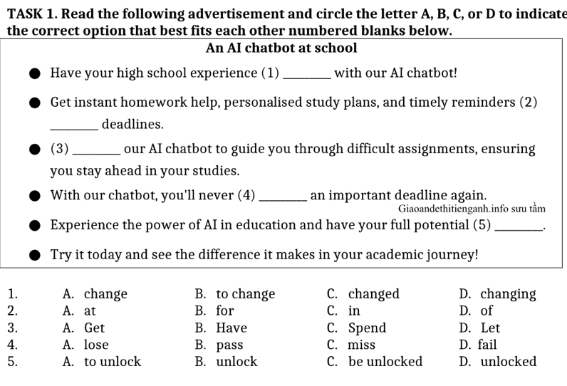 TASK 1. Read the following advertisement and circle the letter A, B, C, or D to indicate
the correct option that best fits each other numbered blanks below.
An AI chatbot at school
Have your high school experience (1) _with our AI chatbot!
Get instant homework help, personalised study plans, and timely reminders (2)
_deadlines.
(3) _our AI chatbot to guide you through difficult assignments, ensuring
you stay ahead in your studies.
With our chatbot, you'll never (4) _an important deadline again.
Giaoandethitienganh.info sưu tầm
Experience the power of AI in education and have your full potential (5) _、.
Try it today and see the difference it makes in your academic journey!
1. A. change B. to change C. changed D. changing
2. A. at B. for C. in D. of
3. A. Get B. Have C. Spend D. Let
4. A. lose B. pass C. miss D. fail
5. A. to unlock B. unlock C. be unlocked D. unlocked