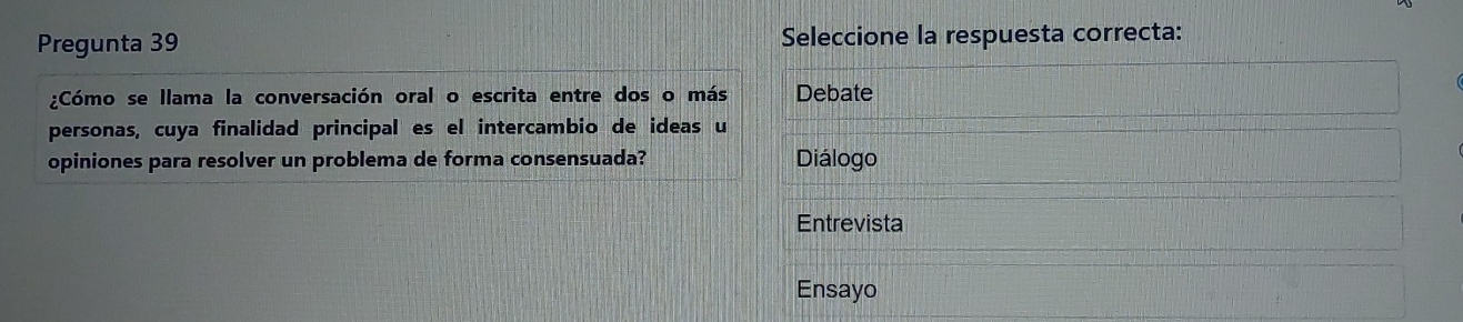 Pregunta 39 Seleccione la respuesta correcta:
¿Cómo se llama la conversación oral o escrita entre dos o más Debate
personas, cuya finalidad principal es el intercambio de ideas u
opiniones para resolver un problema de forma consensuada? Diálogo
Entrevista
Ensayo