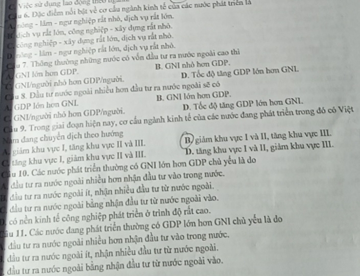 Có Việc sử dụng lao động theo ng
Cầu 6. Đặc điểm nổi bật về cơ cấu ngành kinh tế của các nước phát triển là
A  nông - lâm - ngư nghiệp rất nhỏ, dịch vụ rắt lớn.
Bdịch vụ rất lớn, công nghiệp - xây dựng rất nhỏ.
Ca công nghiệp - xây dựng rất lớn, dịch vụ rất nhỏ.
D nông - lâm - ngư nghiệp rắt lớn, dịch vụ rất nhỏ.
Cầu 7. Thông thường những nước có vốn đầu tư ra nước ngoài cao thì
Al GNI lớn hơn GDP. B. GNI nhỏ hơn GDP.
G GNI/người nhỏ hơn GDP/người. D. Tốc độ tăng GDP Iớn hơn GNL.
Cầu 8. Đầu tư nước ngoài nhiều hơn đầu tư ra nước ngoài sẽ có
Al GDP Iớn hơn GNL B. GNI lớn hơn GDP.
C. GNI/người nhỏ hơn GDP/người. D. Tốc độ tăng GDP lớn hơn GNI.
Cầu 9. Trong giai đoạn hiện nay, cơ cấu ngành kinh tế của các nước đang phát triển trong đó có Việt
Nam đang chuyển dịch theo hướng
A. giảm khu vực I, tăng khu vực II và III. Bộ giảm khu vực I và II, tăng khu vực III.
Có tăng khu vực I, giảm khu vực II và III. D. tăng khu vực I và II, giảm khu vực III.
Cầu 10. Các nước phát triển thường có GNI lớn hơn GDP chủ yểu là do
: đầu tư ra nước ngoài nhiều hơn nhận đầu tư vào trong nước.
Bị đầu tư ra nước ngoài ít, nhận nhiều đầu tư từ nước ngoài.
Ci đầu tư ra nước ngoài bằng nhận đầu tư từ nước ngoài vào.
D, có nền kinh tế công nghiệp phát triển ở trình độ rất cao.
1ầu 11. Các nước dang phát triển thường có GDP lớn hơn GNI chủ yếu là do
đầu tư ra nước ngoài nhiều hơn nhận đầu tư vào trong nước,. đầu tư ra nước ngoài ít, nhận nhiều đầu tư từ nước ngoài.
2 đầu tư ra nước ngoài bằng nhận đầu tư từ nước ngoài vào.