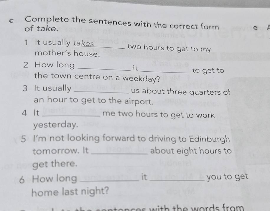 Complete the sentences with the correct form 
of take. e 
1 It usually takes_ two hours to get to my 
mother’s house. 
2 How long_ 
it 
_to get to 
the town centre on a weekday? 
3 It usually _us about three quarters of
an hour to get to the airport. 
4 It_ me two hours to get to work 
yesterday. 
5 I'm not looking forward to driving to Edinburgh 
tomorrow. It _about eight hours to 
get there. 
6 How long _it _you to get 
home last night? 
n c s it th e words from .