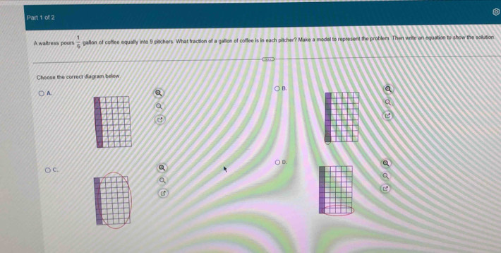 A waitress pours  1/6  gallon of coffee equally ino 9 pitchers. What fraction of a gallon of coffee is in each pitcher? Make a model to represent the problem. Then write an equation to show the solution 
Choose the correct diagram below 
B. 
A 
D. 
C.