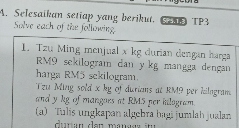 Selesaikan setiap yang berikut. S1S TP3 
Solve each of the following. 
1. Tzu Ming menjual x kg durian dengan harga
RM9 sekilogram dan y kg mangga dengan 
harga RM5 sekilogram. 
Tzu Ming sold x kg of durians at RM9 per kilogram
and y kg of mangoes at RM5 per kilogram. 
(a) Tulis ungkapan algebra bagi jumlah jualan 
durian dan mangga itu