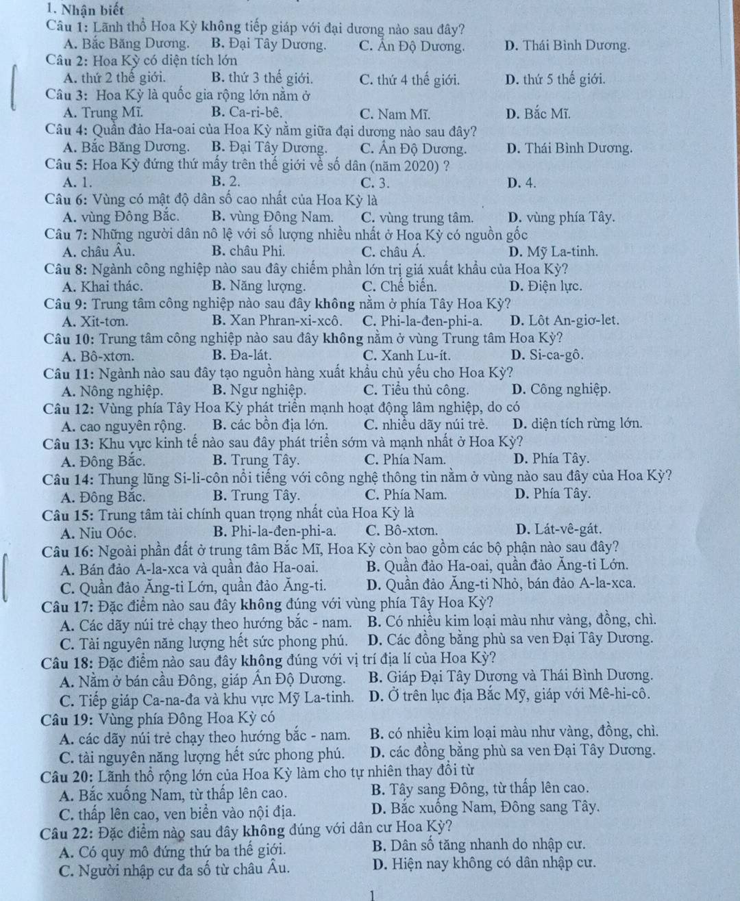 Nhận biết
Câu 1: Lãnh thổ Hoa Kỳ không tiếp giáp với đại dương nào sau đây?
A. Bắc Băng Dương. B. Đại Tây Dương. C. Ấn Độ Dương. D. Thái Bình Dương.
Câu 2: Hoa Kỳ có diện tích lớn
A. thứ 2 thế giới. B. thứ 3 thế giới. C. thứ 4 thế giới. D. thứ 5 thế giới.
Câu 3: Hoa Kỳ là quốc gia rộng lớn nằm ở
A. Trung Mĩ. B. Ca-ri-bê. C. Nam Mĩ. D. Bắc Mĩ.
Câu 4: Quần đảo Ha-oai của Hoa Kỳ nằm giữa đại dương nào sau đây?
A. Bắc Băng Dương. B. Đại Tây Dương. C. Ấn Độ Dương. D. Thái Bình Dương.
Câu 5: Hoa Kỳ đứng thứ mấy trên thế giới về số dân (năm 2020) ?
A. 1. B. 2. C. 3. D. 4.
Câu 6: Vùng có mật độ dân số cao nhất của Hoa Kỳ là
A. vùng Đông Bắc. B. vùng Đông Nam. C. vùng trung tâm. D. vùng phía Tây.
Câu 7: Những người dân nô lệ với số lượng nhiều nhất ở Hoa Kỳ có nguồn gốc
A. châu Âu. B. châu Phi. C. châu Á. D. Mỹ La-tinh.
Câu 8: Ngành công nghiệp nào sau đây chiếm phần lớn trị giá xuất khẩu của Hoa Kỳ?
A. Khai thác. B. Năng lượng. C. Chế biển. D. Điện lực.
Câu 9: Trung tâm công nghiệp nào sau đây không nằm ở phía Tây Hoa Kỳ?
A. Xit-ton. B. Xan Phran-xi-xcô. C. Phi-la-đen-phi-a. D. Lôt An-giơ-let.
Câu 10: Trung tâm công nghiệp nào sau đây không nằm ở vùng Trung tâm Hoa Kỳ?
A. Bô-xtơn. B. Đa-lát. C. Xanh Lu-ít. D. Si-ca-gô.
Câu 11: Ngành nào sau đây tạo nguồn hàng xuất khẩu chủ yếu cho Hoa Kỳ?
A. Nông nghiệp. B. Ngư nghiệp. C. Tiểu thủ công. D. Công nghiệp.
Câu 12: Vùng phía Tây Hoa Kỳ phát triển mạnh hoạt động lâm nghiệp, do có
A. cao nguyên rộng. B. các bồn địa lớn. C. nhiều dãy núi trẻ. D. diện tích rừng lớn.
Câu 13: Khu vực kinh tế nào sau đây phát triển sớm và mạnh nhất ở Hoa Kỳ?
A. Đông Bắc. B. Trung Tây. C. Phía Nam. D. Phía Tây.
Câu 14: Thung lũng Si-li-côn nổi tiếng với công nghệ thông tin nằm ở vùng nào sau đây của Hoa Kỳ?
A. Đông Bắc. B. Trung Tây. C. Phía Nam. D. Phía Tây.
Câu 15: Trung tâm tài chính quan trọng nhất của Hoa Kỳ là
A. Niu Oóc. B. Phi-la-đen-phi-a. C. Bô-xtơn. D. Lát-vê-gát.
Câu 16: Ngoài phần đất ở trung tâm Bắc Mĩ, Hoa Kỳ còn bao gồm các bộ phận nào sau đây?
A. Bán đảo A-la-xca và quần đảo Ha-oai. B. Quần đảo Ha-oai, quần đảo Ăng-ti Lớn.
C. Quần đảo Ăng-ti Lớn, quần đảo Ăng-ti. D. Quần đảo Ăng-ti Nhỏ, bán đảo A-la-xca.
Câu 17: Đặc điểm nào sau đây không đúng với vùng phía Tây Hoa Kỳ?
A. Các dãy núi trẻ chạy theo hướng bắc - nam. B. Có nhiều kim loại màu như vàng, đồng, chì.
C. Tài nguyên năng lượng hết sức phong phú. D. Các đồng bằng phù sa ven Đại Tây Dương.
Câu 18: Đặc điểm nào sau đây không đúng với vị trí địa lí của Hoa Kỳ?
A. Nằm ở bán cầu Đông, giáp Ấn Độ Dương. B. Giáp Đại Tây Dương và Thái Bình Dương.
C. Tiếp giáp Ca-na-đa và khu vực Mỹ La-tinh. D. Ở trên lục địa Bắc Mỹ, giáp với Mê-hi-cô.
Câu 19: Vùng phía Đông Hoa Kỳ có
A. các dãy núi trẻ chạy theo hướng bắc - nam. B. có nhiều kim loại màu như vàng, đồng, chì.
C. tài nguyên năng lượng hết sức phong phú. D. các đồng bằng phù sa ven Đại Tây Dương.
Câu 20: Lãnh thổ rộng lớn của Hoa Kỳ làm cho tự nhiên thay đồi từ
A. Bắc xuống Nam, từ thấp lên cao. B. Tây sang Đông, từ thấp lên cao.
C. thấp lên cao, ven biển vào nội địa. D. Bắc xuống Nam, Đông sang Tây.
Câu 22: Đặc điểm nào sau đây không đúng với dân cư Hoa Kỳ?
A. Có quy mô đứng thứ ba thế giới.  B. Dân số tăng nhanh do nhập cư.
C. Người nhập cư đa số từ châu Âu. D. Hiện nay không có dân nhập cư.
1