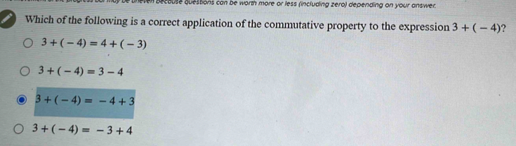 even becouse questions can be worth more or less (including zero) depending on your answer.
Which of the following is a correct application of the commutative property to the expression 3+(-4) ?
3+(-4)=4+(-3)
3+(-4)=3-4
3+(-4)=-4+3
3+(-4)=-3+4