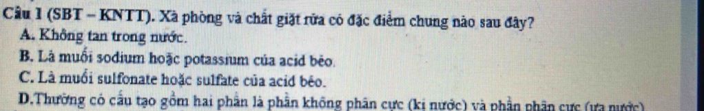 (SBT - KNTT). Xà phòng và chất giặt rửa có đặc điểm chung nào sau đây?
A. Không tan trong nước.
B. Là muối sodium hoặc potassium của acid bèo.
C. Là muổi sulfonate hoặc sulfate của acid bêo.
D.Thường có cầu tạo gồm hai phần là phần không phân cực (kị nước) và phần phần cực (ưa nước)