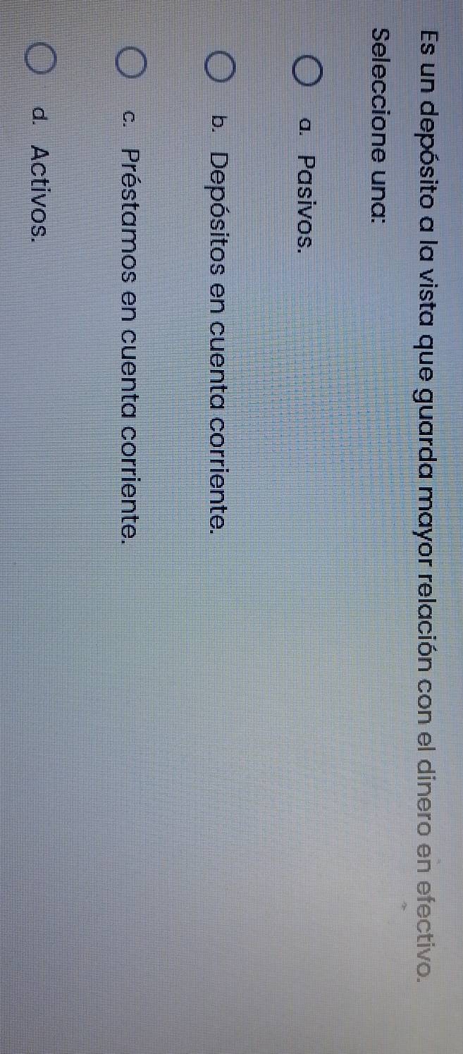 Es un depósito a la vista que guarda mayor relación con el dinero en efectivo.
Seleccione una:
a. Pasivos.
b. Depósitos en cuenta corriente.
c. Préstamos en cuenta corriente.
d. Activos.