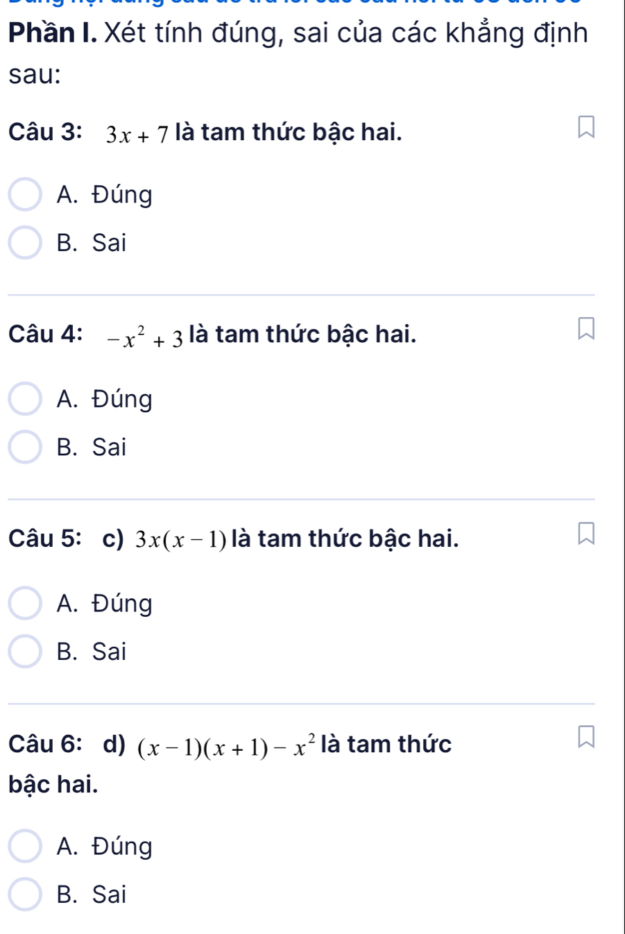 Phần I. Xét tính đúng, sai của các khẳng định
sau:
Câu 3: 3x+7 là tam thức bậc hai.
A. Đúng
B. Sai
Câu 4: -x^2+3 là tam thức bậc hai.
A. Đúng
B. Sai
Câu 5:c) 3x(x-1) là tam thức bậc hai.
A. Đúng
B. Sai
Câu 6: d) (x-1)(x+1)-x^2 là tam thức
bậc hai.
A. Đúng
B. Sai